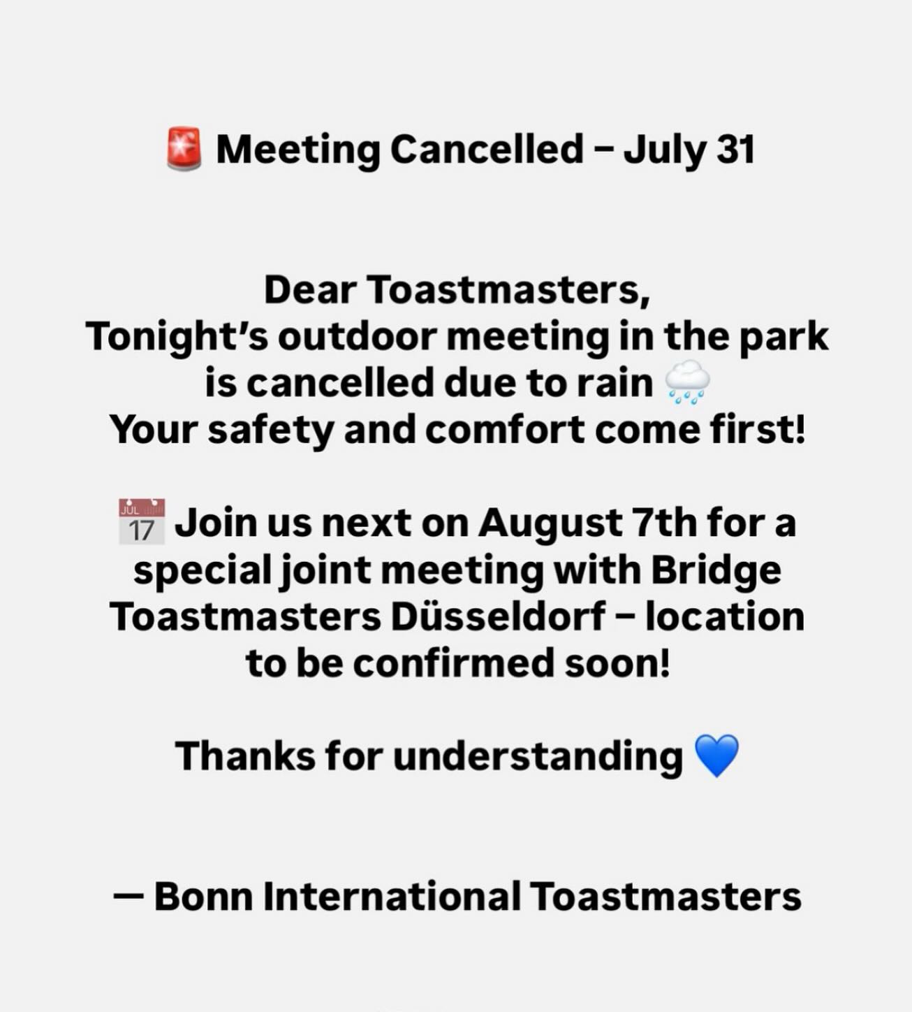 ๐จ Meeting Cancelled โ July 31
Dear Toastmasters,
Tonightโs outdoor meeting in the park is cancelled due to rain ๐ง๏ธ
Your safety and comfort come first!
๐
Join us next on August 7th for a special joint meeting with Bridge Toastmasters Dรผsseldorf โ location to be confirmed soon!
Thanks for understanding ๐
โ Bonn International Toastmasters
#Toastmasters #MeetingUpdate #BonnEvents #PublicSpeaking #BridgeToastmasters #CommunityFirst #LeadershipDevelopment #CommunicationSkills